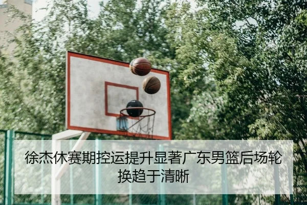 徐杰休赛期控运提升显著广东男篮后场轮换趋于清晰