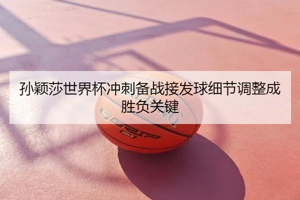 孙颖莎世界杯冲刺备战接发球细节调整成胜负关键