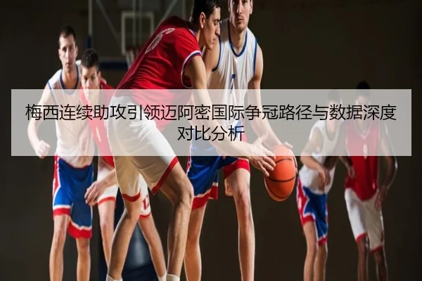 梅西连续助攻引领迈阿密国际争冠路径与数据深度对比分析