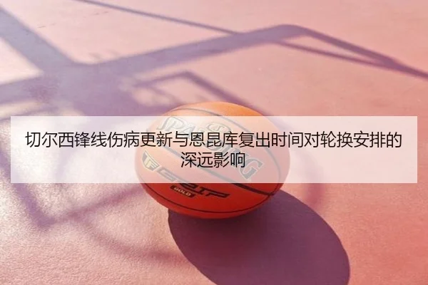 切尔西锋线伤病更新与恩昆库复出时间对轮换安排的深远影响
