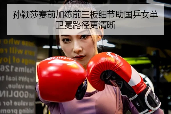 孙颖莎赛前加练前三板细节助国乒女单卫冕路径更清晰