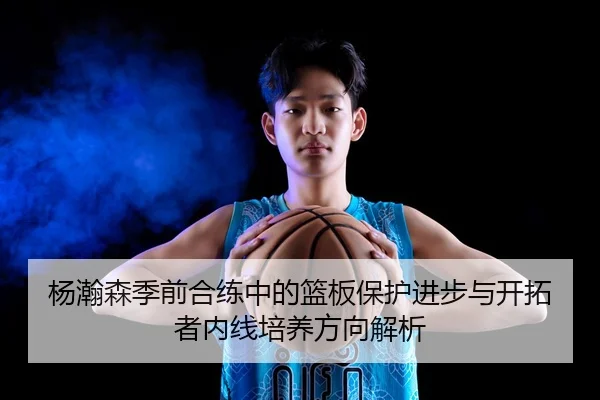 杨瀚森季前合练中的篮板保护进步与开拓者内线培养方向解析
